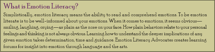 What is Emotion Literacy? Simplistically, emotion literacy means the ability to read and comprehend emotions. To be emotion literate is to be well-informed about your emotions. When it comes to emotions, it seems obvious - smiling, laughing, crying - as plain as the nose on your face. How plain behaviors relate to your personal feelings and thinking is not always obvious. Learning how to understand the deeper implications of any given emotion takes determination, time and guidance. Emotion Literacy Advocates creates a learning forum for insight into emotion through language and the arts.